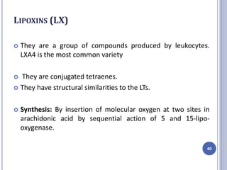 LIPOXINS (LX)
 They are a group of compounds produced by leukocytes.
LXA4 is the most common variety
 They are conjugated tetraenes.
 They have structural similarities to the LTs.
 Synthesis: By insertion of molecular oxygen at two sites in
arachidonic acid by sequential action of 5 and 15-lipo-
oxygenase.
40
 