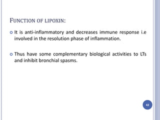 FUNCTION OF LIPOXIN:
 It is anti-inflammatory and decreases immune response i.e
involved in the resolution phase of inflammation.
 Thus have some complementary biological activities to LTs
and inhibit bronchial spasms.
42
 
