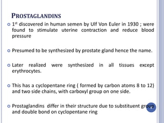 PROSTAGLANDINS
 1st discovered in human semen by Ulf Von Euler in 1930 ; were
found to stimulate uterine contraction and reduce blood
pressure
 Presumed to be synthesized by prostate gland hence the name.
 Later realized were synthesized in all tissues except
erythrocytes.
 This has a cyclopentane ring ( formed by carbon atoms 8 to 12)
and two side chains, with carboxyl group on one side.
 Prostaglandins differ in their structure due to substituent group
and double bond on cyclopentane ring
6
 