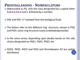 PROSTAGLANDINS - NOMENCLATURE
 Abbreviated as PG, with the class designated by a capital letter
A,B,D,E,F,G,H and I, followed by a number.
 PGE and PGF; 1st isolated from the biological fluids
 The letters refer to the different ring structure, except in PGG
and PGH: same ring structure (cyclo endohydroperoxide).
 In the same series, depending upon double bonds on the side
chains designated as PGE1, PGE2, PGE3..etc
 PGD2, PGE2, PGF2 and PGI2 and thromboxane A2 are widely
distributed. 7
 