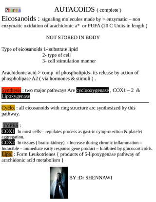 Pharma AUTACOIDS ( complete )
Eicosanoids : signaling molecules made by > enzymatic – non
enzymatic oxidation of arachidonic a* or PUFA (20 C Units in length )
NOT STORED IN BODY
Type of eicosanoids 1- substrate lipid
2- type of cell
3- cell stimulation manner
Arachidonic acid > comp. of phospholipids- its release by action of
phospholipase A2 ( via hormones & stimuli ) .
Synthesis : two major pathways Are cyclooxygenase , COX1 – 2 &
Lipoxygenase
‫ــــــــــــــــــــــــــــــــــــــــــــــــــــــــــــــــــــــــــــــــــــــــــــــــــــــــــــــــــــــــــــــــــــــــــــ‬
Cyclo. : all eicosanoids with ring structure are synthesized by this
pathway.
TYPES :
COX1 In most cells – regulates process as gastric cytoprotection & platelet
aggregation.
COX2 In tissues ( brain- kidney) - Increase during chronic inflammation –
Inducible – immediate early response gene product – Inhibited by glucocorticoids.
Lipo. : Form Leukotrienes { products of 5-lipoxygenase pathway of
arachidonic acid metabolism }
BY :Dr SHENNAWI
 