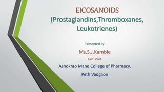 EICOSANOIDS
(Prostaglandins,Thromboxanes,
Leukotrienes)
Presented By
Ms.S.J.Kamble
Asst. Prof.
Ashokrao Mane College of Pharmacy,
Peth Vadgaon
 