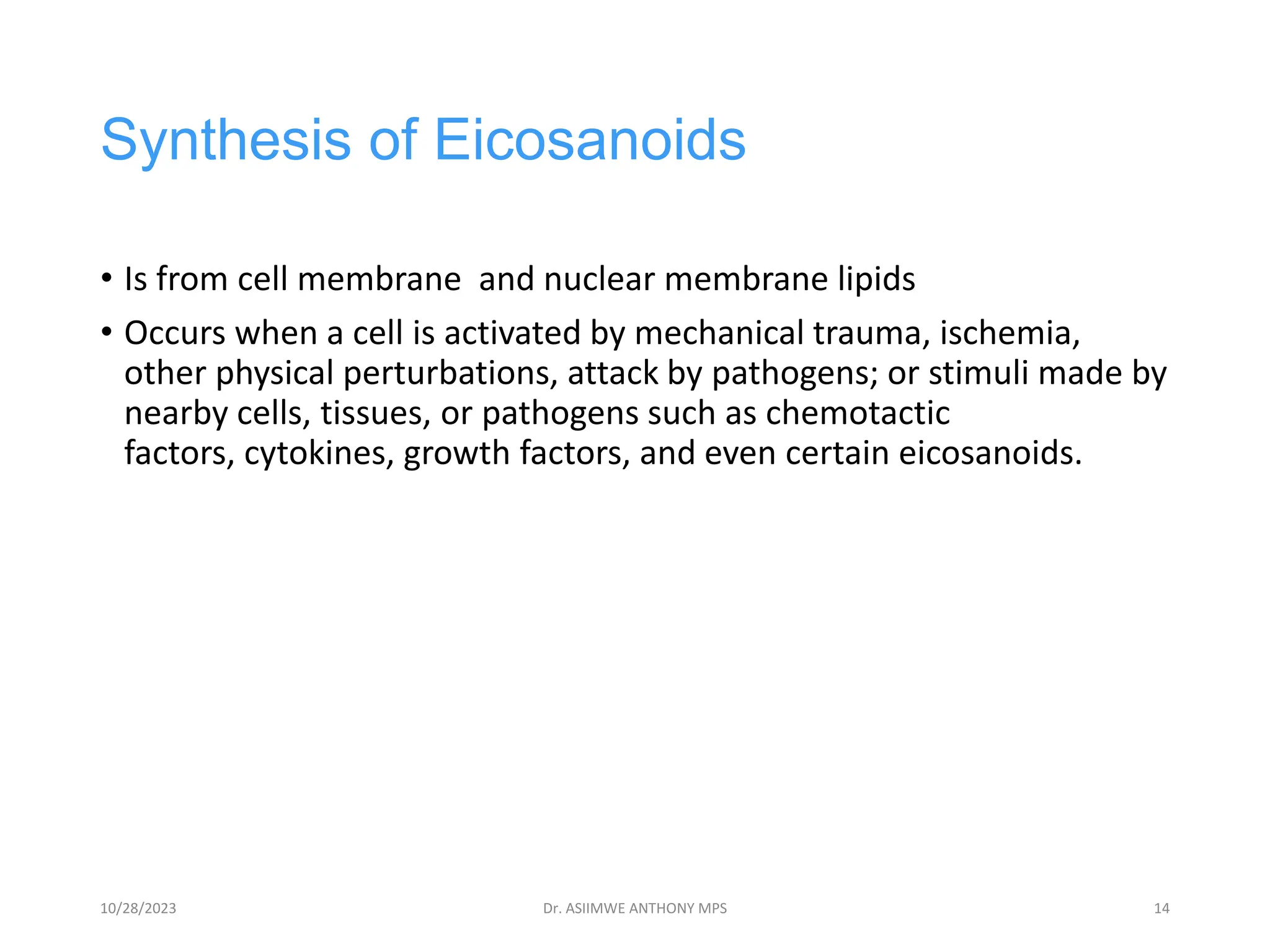 Synthesis of Eicosanoids
• Is from cell membrane and nuclear membrane lipids
• Occurs when a cell is activated by mechanical trauma, ischemia,
other physical perturbations, attack by pathogens; or stimuli made by
nearby cells, tissues, or pathogens such as chemotactic
factors, cytokines, growth factors, and even certain eicosanoids.
10/28/2023 Dr. ASIIMWE ANTHONY MPS 14
 