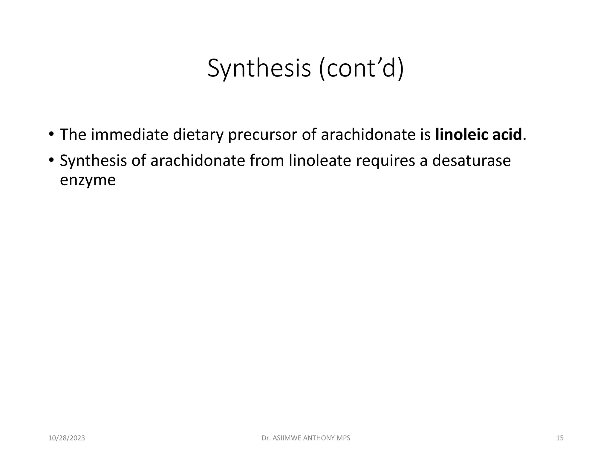 Synthesis (cont’d)
• The immediate dietary precursor of arachidonate is linoleic acid.
• Synthesis of arachidonate from linoleate requires a desaturase
enzyme
10/28/2023 Dr. ASIIMWE ANTHONY MPS 15
 