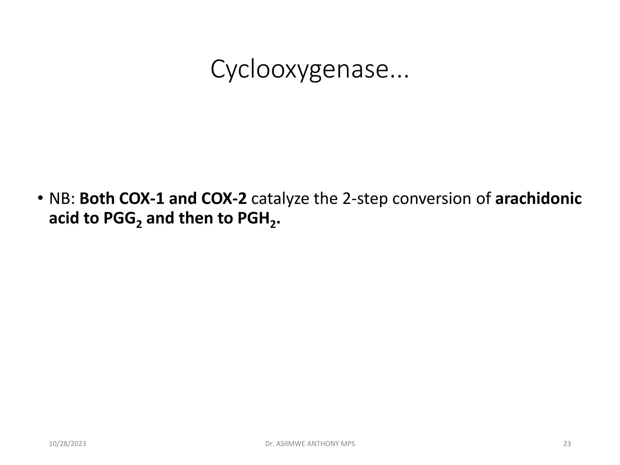 Cyclooxygenase...
• NB: Both COX-1 and COX-2 catalyze the 2-step conversion of arachidonic
acid to PGG2 and then to PGH2.
10/28/2023 Dr. ASIIMWE ANTHONY MPS 23
 