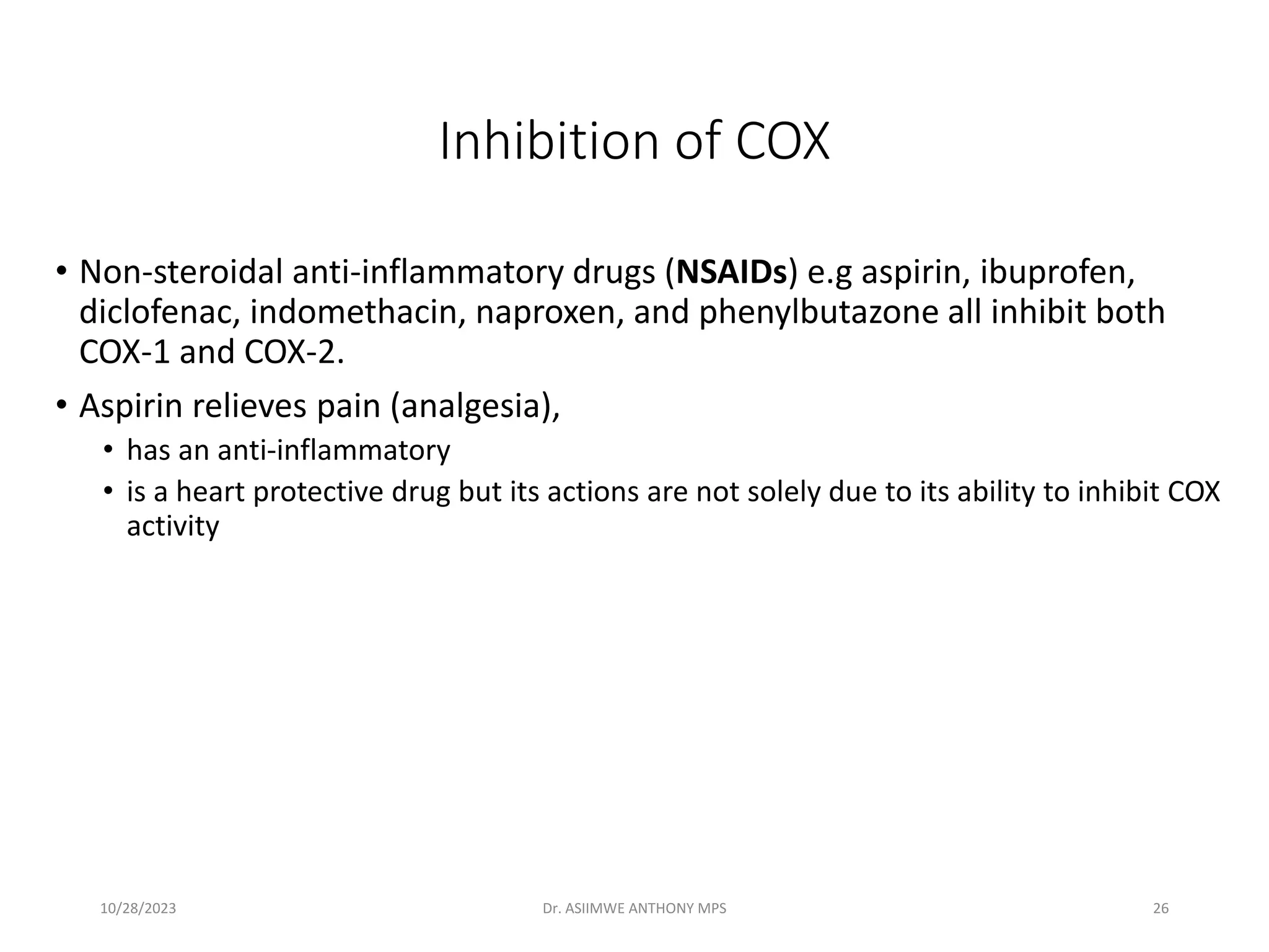 Inhibition of COX
• Non-steroidal anti-inflammatory drugs (NSAIDs) e.g aspirin, ibuprofen,
diclofenac, indomethacin, naproxen, and phenylbutazone all inhibit both
COX-1 and COX-2.
• Aspirin relieves pain (analgesia),
• has an anti-inflammatory
• is a heart protective drug but its actions are not solely due to its ability to inhibit COX
activity
10/28/2023 Dr. ASIIMWE ANTHONY MPS 26
 