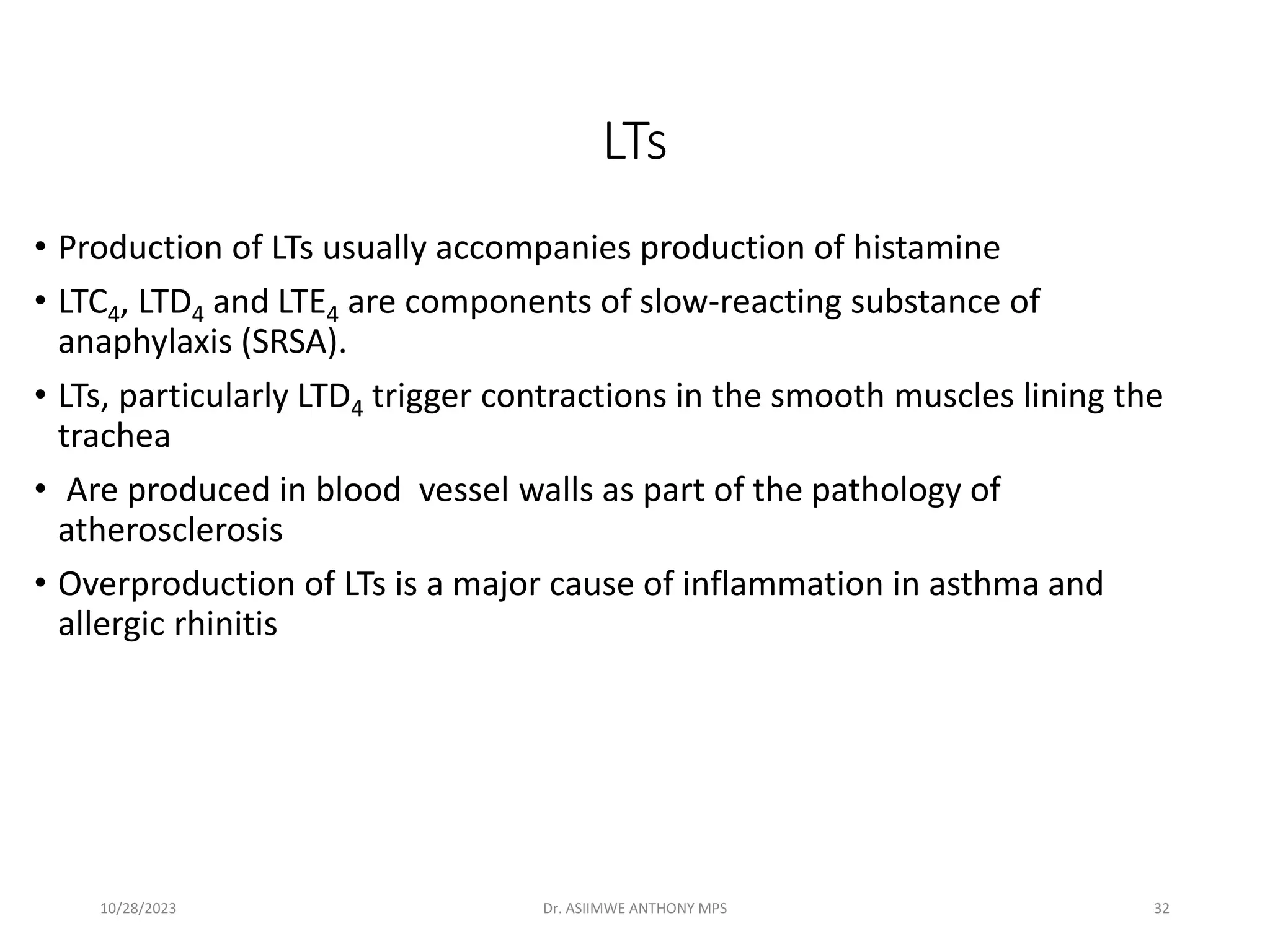 LTs
• Production of LTs usually accompanies production of histamine
• LTC4, LTD4 and LTE4 are components of slow-reacting substance of
anaphylaxis (SRSA).
• LTs, particularly LTD4 trigger contractions in the smooth muscles lining the
trachea
• Are produced in blood vessel walls as part of the pathology of
atherosclerosis
• Overproduction of LTs is a major cause of inflammation in asthma and
allergic rhinitis
10/28/2023 Dr. ASIIMWE ANTHONY MPS 32
 