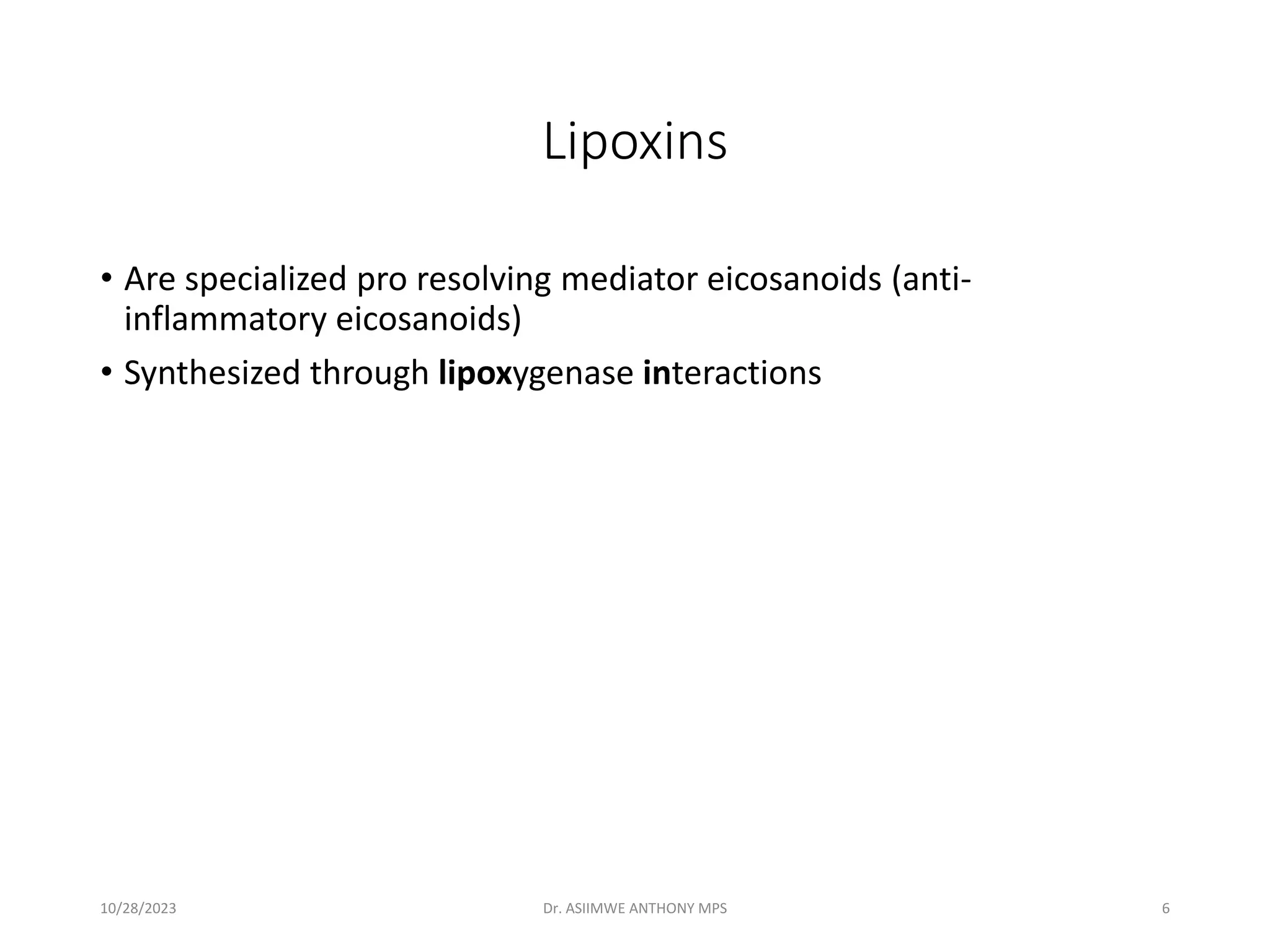 Lipoxins
• Are specialized pro resolving mediator eicosanoids (anti-
inflammatory eicosanoids)
• Synthesized through lipoxygenase interactions
10/28/2023 Dr. ASIIMWE ANTHONY MPS 6
 