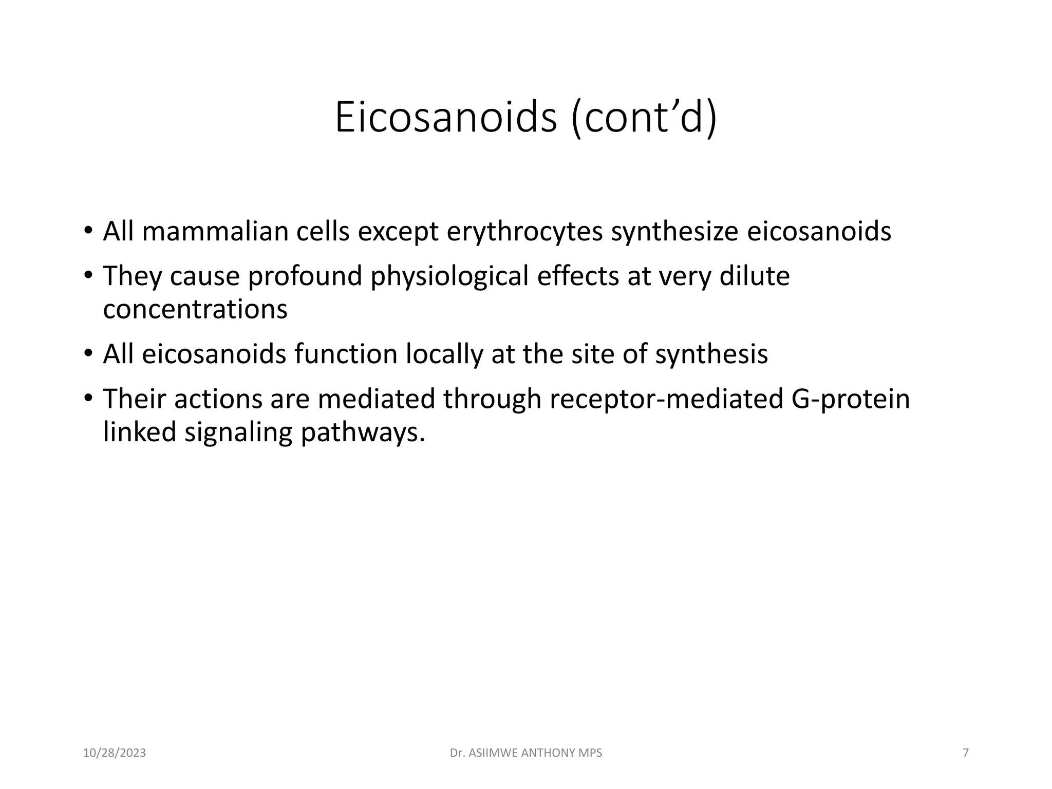 Eicosanoids (cont’d)
• All mammalian cells except erythrocytes synthesize eicosanoids
• They cause profound physiological effects at very dilute
concentrations
• All eicosanoids function locally at the site of synthesis
• Their actions are mediated through receptor-mediated G-protein
linked signaling pathways.
10/28/2023 Dr. ASIIMWE ANTHONY MPS 7
 