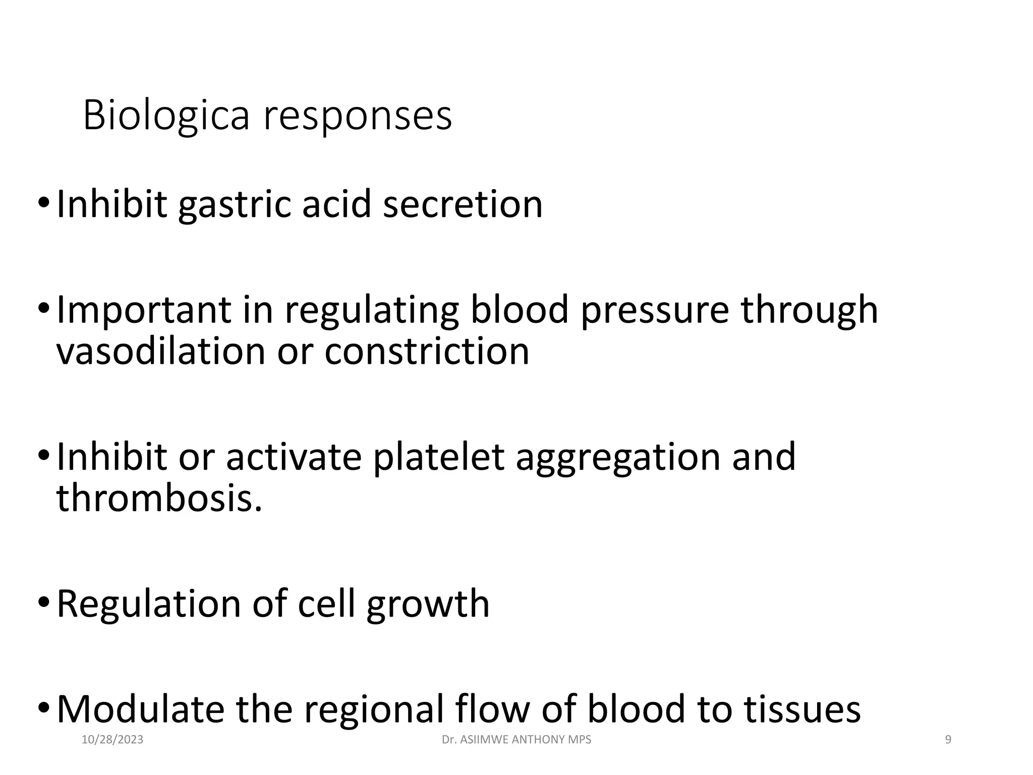 Biologica responses
•Inhibit gastric acid secretion
•Important in regulating blood pressure through
vasodilation or constriction
•Inhibit or activate platelet aggregation and
thrombosis.
•Regulation of cell growth
•Modulate the regional flow of blood to tissues
10/28/2023 Dr. ASIIMWE ANTHONY MPS 9
 