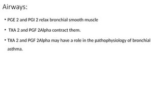 Airways:
• PGE 2 and PGI 2 relax bronchial smooth muscle
• TXA 2 and PGF 2Alpha contract them.
• TXA 2 and PGF 2Alpha may have a role in the pathophysiology of bronchial
asthma.
 