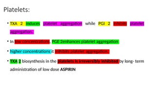 Platelets:
• TXA 2 induces platelet aggregation while PGI 2 inhibits platelet
aggregation.
• In low concentrations, PGE 2enhances platelet aggregation
• higher concentrations it inihibits platelet aggregation.
• TXA 2 biosynthesis in the platelets is irreversibly inhibited by long- term
administration of low dose ASPIRIN
 