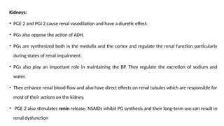 Kidneys:
• PGE 2 and PGI 2 cause renal vasodilation and have a diuretic effect.
• PGs also oppose the action of ADH.
• PGs are synthesized both in the medulla and the cortex and regulate the renal function particularly
during states of renal impairment.
• PGs also play an important role in maintaining the BP. They regulate the excretion of sodium and
water.
• They enhance renal blood flow and also have direct effects on renal tubules which are responsible for
most of their actions on the kidney.
• PGE 2 also stimulates renin release. NSAIDs inhibit PG synthesis and their long-term use can result in
renal dysfunction
 