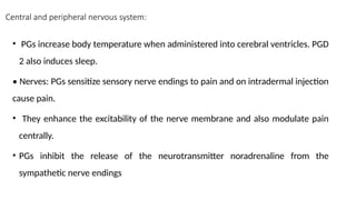 Central and peripheral nervous system:
• PGs increase body temperature when administered into cerebral ventricles. PGD
2 also induces sleep.
• Nerves: PGs sensitize sensory nerve endings to pain and on intradermal injection
cause pain.
• They enhance the excitability of the nerve membrane and also modulate pain
centrally.
• PGs inhibit the release of the neurotransmitter noradrenaline from the
sympathetic nerve endings
 