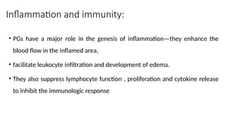 Inflammation and immunity:
• PGs have a major role in the genesis of inflammation—they enhance the
blood flow in the inflamed area,
• facilitate leukocyte infiltration and development of edema.
• They also suppress lymphocyte function , proliferation and cytokine release
to inhibit the immunologic response
 