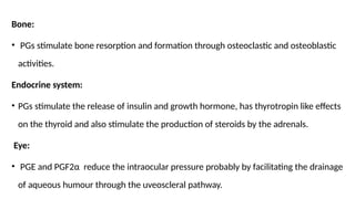 Bone:
• PGs stimulate bone resorption and formation through osteoclastic and osteoblastic
activities.
Endocrine system:
• PGs stimulate the release of insulin and growth hormone, has thyrotropin like effects
on the thyroid and also stimulate the production of steroids by the adrenals.
Eye:
• PGE and PGF2α reduce the intraocular pressure probably by facilitating the drainage
of aqueous humour through the uveoscleral pathway.
 