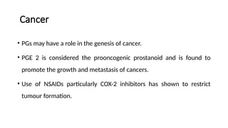 Cancer
• PGs may have a role in the genesis of cancer.
• PGE 2 is considered the prooncogenic prostanoid and is found to
promote the growth and metastasis of cancers.
• Use of NSAIDs particularly COX-2 inhibitors has shown to restrict
tumour formation.
 