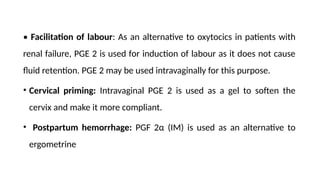 • Facilitation of labour: As an alternative to oxytocics in patients with
renal failure, PGE 2 is used for induction of labour as it does not cause
fluid retention. PGE 2 may be used intravaginally for this purpose.
• Cervical priming: Intravaginal PGE 2 is used as a gel to soften the
cervix and make it more compliant.
• Postpartum hemorrhage: PGF 2α (IM) is used as an alternative to
ergometrine
 