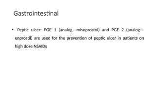 Gastrointestinal
• Peptic ulcer: PGE 1 (analog—misoprostol) and PGE 2 (analog—
enprostil) are used for the prevention of peptic ulcer in patients on
high dose NSAIDs
 