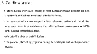 3. Cardiovascular
• Patent ductus arteriosus: Patency of fetal ductus arteriosus depends on local
PG synthesis and at birth the ductus arteriosus closes.
• In neonates with some congenital heart diseases, patency of the ductus
arteriosus needs to be maintained even after birth and is maintained with PGs
until surgical correction is done.
• Alprostadil is given as an IV infusion.
• To prevent platelet aggregation during hemodialysis and cardiopulmonary
bypass
 