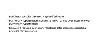 • Peripheral vascular diseases: Raynaud’s disease
• Pulmonary hypertension: Epoprostenol(PGI 2) has been used to lower
pulmonary hypertension
• because it reduces pulmonary resistance (also decreases peripheral
and coronary resistance
 