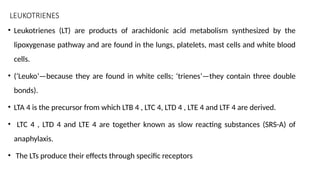LEUKOTRIENES
• Leukotrienes (LT) are products of arachidonic acid metabolism synthesized by the
lipoxygenase pathway and are found in the lungs, platelets, mast cells and white blood
cells.
• (‘Leuko’—because they are found in white cells; ‘trienes’—they contain three double
bonds).
• LTA 4 is the precursor from which LTB 4 , LTC 4, LTD 4 , LTE 4 and LTF 4 are derived.
• LTC 4 , LTD 4 and LTE 4 are together known as slow reacting substances (SRS-A) of
anaphylaxis.
• The LTs produce their effects through specific receptors
 