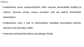 Actions
• Leukotrienes cause vasoconstriction, alter vascular permeability leading to
edema, increase airway mucus secretion and are potent bronchiolar
spasmogens.
• Leukotrienes have a role in inflammation including rheumatoid arthritis,
psoriasis and ulcerative colitis.
• treatment of bronchial asthma and allergic rhinitis
 