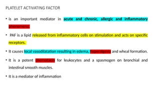 PLATELET ACTIVATING FACTOR
• is an important mediator in acute and chronic, allergic and inflammatory
phenomena.
• PAF is a lipid released from inflammatory cells on stimulation and acts on specific
receptors.
• It causes local vasodilatation resulting in edema, hyperalgesia and wheal formation.
• It is a potent chemotaxin for leukocytes and a spasmogen on bronchial and
intestinal smooth muscles.
• It is a mediator of inflammation
 