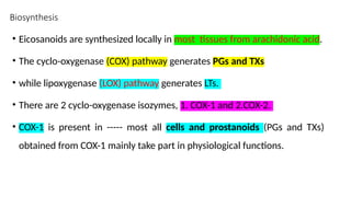 Biosynthesis
• Eicosanoids are synthesized locally in most tissues from arachidonic acid.
• The cyclo-oxygenase (COX) pathway generates PGs and TXs
• while lipoxygenase (LOX) pathway generates LTs.
• There are 2 cyclo-oxygenase isozymes, 1. COX-1 and 2.COX-2.
• COX-1 is present in ----- most all cells and prostanoids (PGs and TXs)
obtained from COX-1 mainly take part in physiological functions.
 