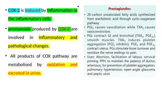 • COX-2 is induced by inflammation in
the inflammatory cells
• prostanoids produced by COX-2 are
involved in inflammatory and
pathological changes.
• All products of COX pathway are
metabolised by oxidation and
excreted in urine.
•
 