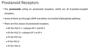 Prostanoid Receptors
• The prostanoids acting on prostanoid receptors, which are all G-protein-coupled
receptors.
• Some of them act through cAMP and others via inositol triphosphate pathway.
• There are five classes of prostanoid receptors.
• DP (for PGD 2 )—subtypes DP 1 and DP 2
• EP (for PGE 2)—subtypes EP 1 to EP 4
• FP (for PGF 2α)
• IP (for PGI 2)
• TP (for TXA 2)
 