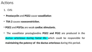 Actions
1. CVS:
• Prostacyclin and PGE2 cause vasodilation
• TXA 2 causes vasoconstriction.
• PGE2 and PGF2α are weak cardiac stimulants.
• The vasodilator prostaglandins PGE2 and PGI2 are produced in the
ductus arteriosus during foetal life which could be responsible for
maintaining the patency of the ductus arteriosus during this period.
 