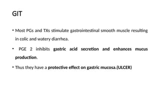 GIT
• Most PGs and TXs stimulate gastrointestinal smooth muscle resulting
in colic and watery diarrhea.
• PGE 2 inhibits gastric acid secretion and enhances mucus
production.
• Thus they have a protective effect on gastric mucosa.(ULCER)
 