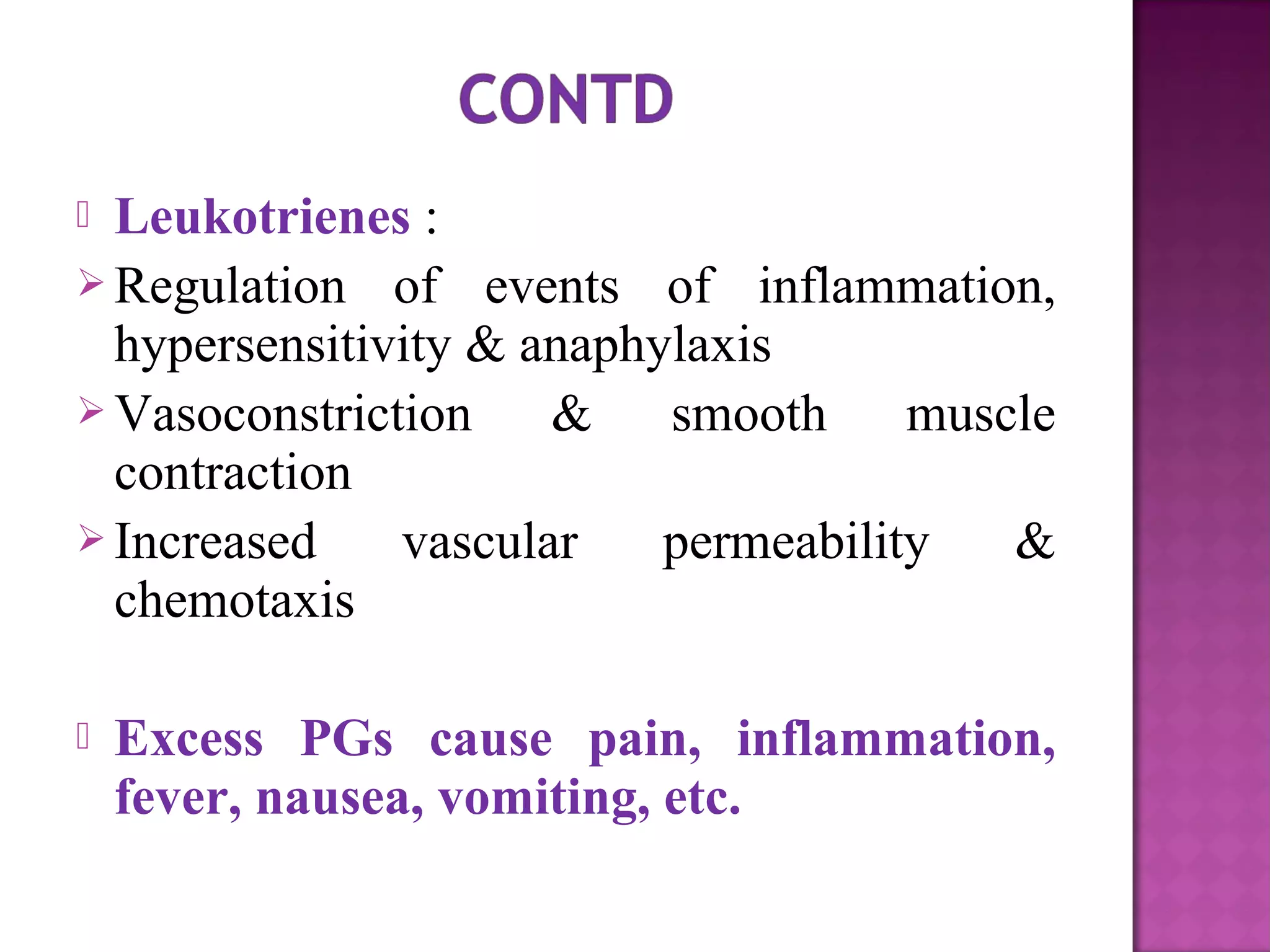  Leukotrienes : 
Regulation of events of inflammation, 
hypersensitivity & anaphylaxis 
Vasoconstriction & smooth muscle 
contraction 
Increased vascular permeability & 
chemotaxis 
 Excess PGs cause pain, inflammation, 
fever, nausea, vomiting, etc. 
 