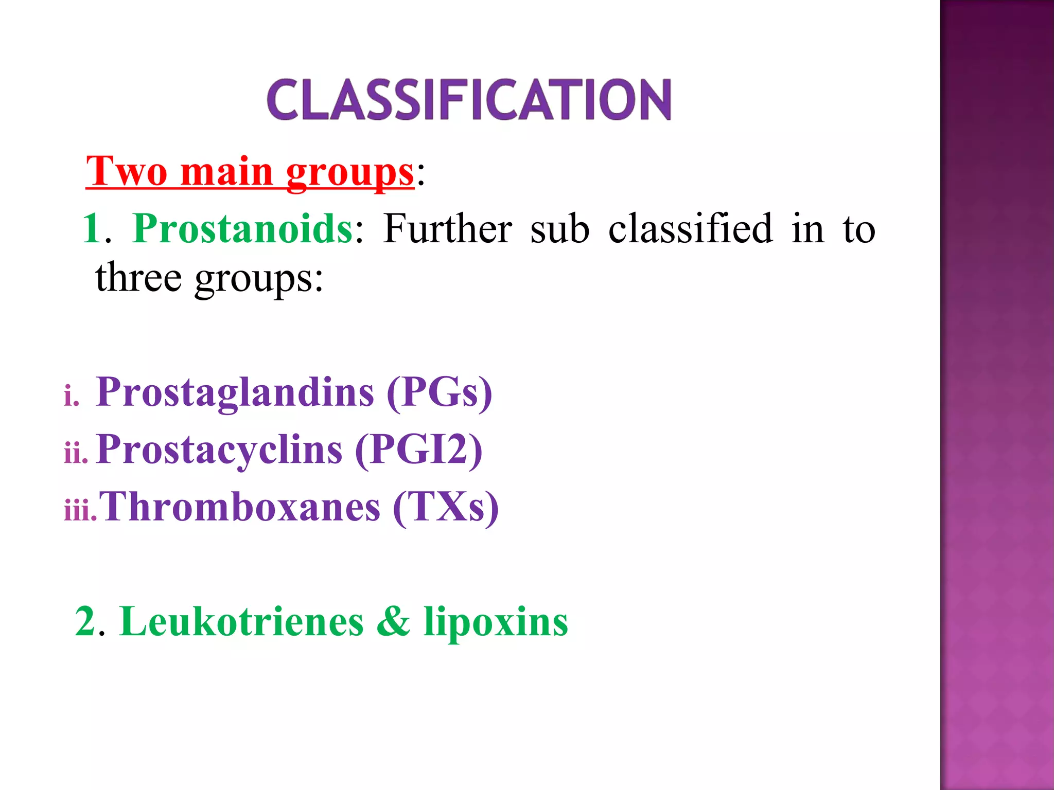 Two main groups: 
1. Prostanoids: Further sub classified in to 
three groups: 
i. Prostaglandins (PGs) 
ii.Prostacyclins (PGI2) 
iii.Thromboxanes (TXs) 
2. Leukotrienes & lipoxins 
 