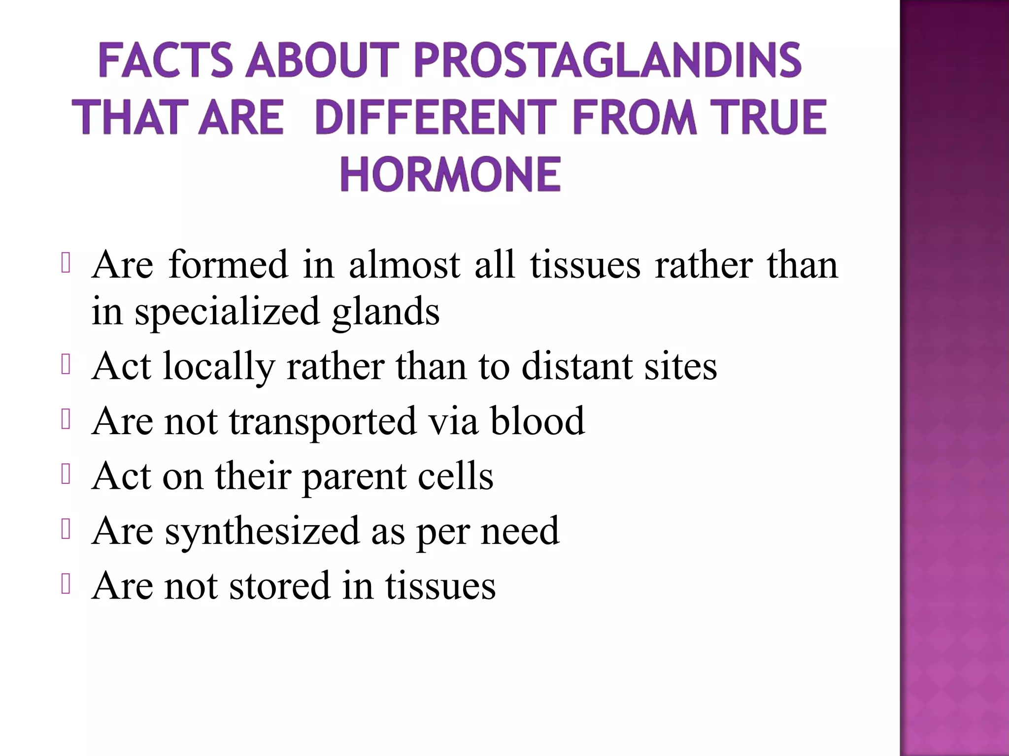  Are formed in almost all tissues rather than 
in specialized glands 
 Act locally rather than to distant sites 
 Are not transported via blood 
 Act on their parent cells 
 Are synthesized as per need 
 Are not stored in tissues 
 