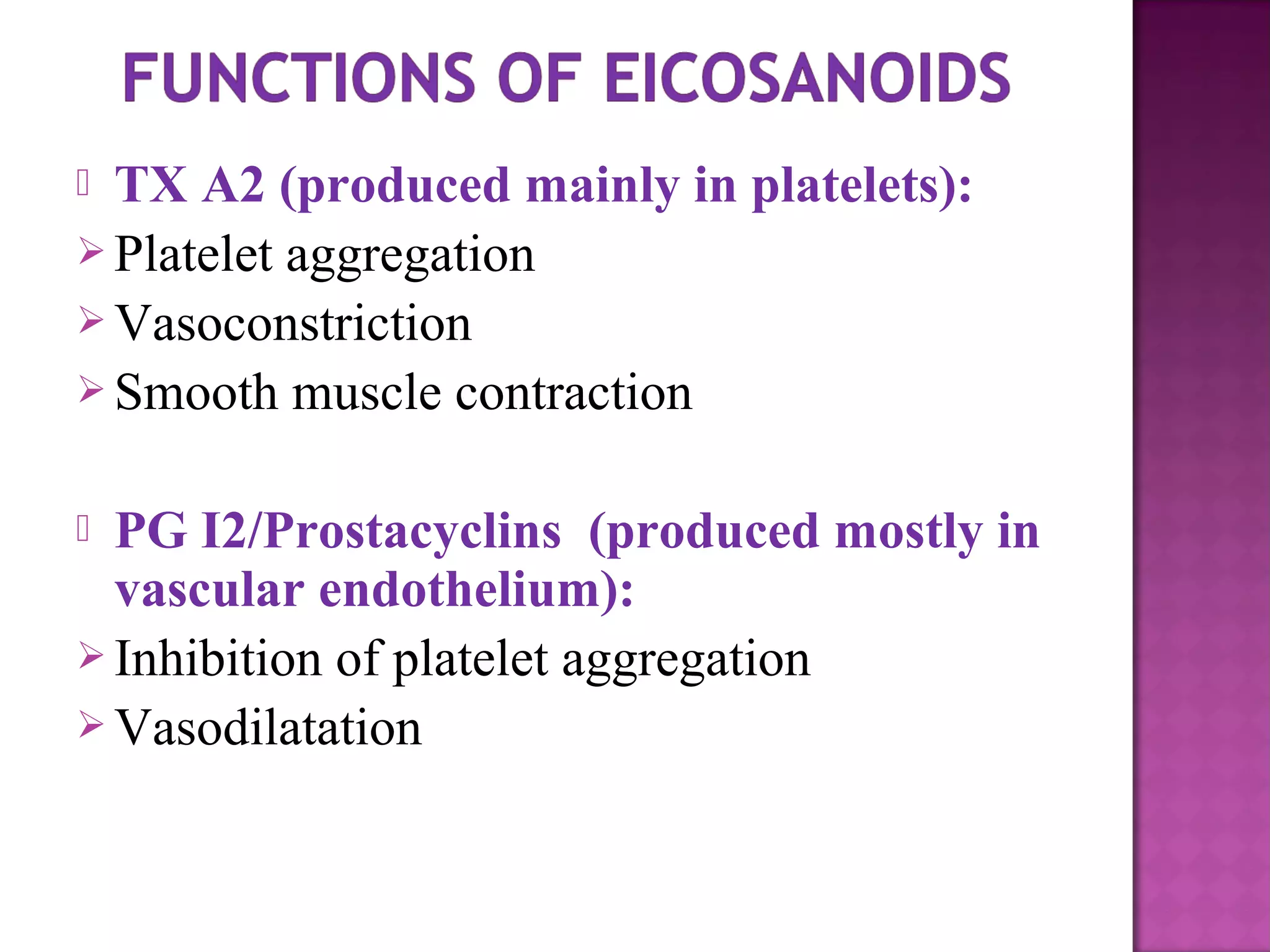  TX A2 (produced mainly in platelets): 
Platelet aggregation 
Vasoconstriction 
Smooth muscle contraction 
 PG I2/Prostacyclins (produced mostly in 
vascular endothelium): 
Inhibition of platelet aggregation 
Vasodilatation 
 