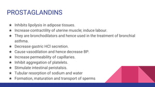 PROSTAGLANDINS
★ Inhibits lipolysis in adipose tissues.
★ Increase contractility of uterine muscle; induce labour.
★ They are bronchodilators and hence used in the treatment of bronchial
asthma.
★ Decrease gastric HCl secretion.
★ Cause vasodilation and hence decrease BP.
★ Increase permeability of capillaries.
★ Inhibit aggregation of platelets.
★ Stimulate intestinal peristalsis.
★ Tubular resorption of sodium and water
★ Formation, maturation and transport of sperms
 