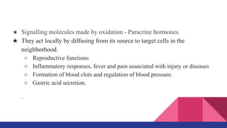 ★ Signalling molecules made by oxidation - Paracrine hormones.
★ They act locally by diffusing from its source to target cells in the
neighborhood.
○ Reproductive functions
○ Inflammatory responses, fever and pain associated with injury or diseases
○ Formation of blood clots and regulation of blood pressure.
○ Gastric acid secretion.
.
 