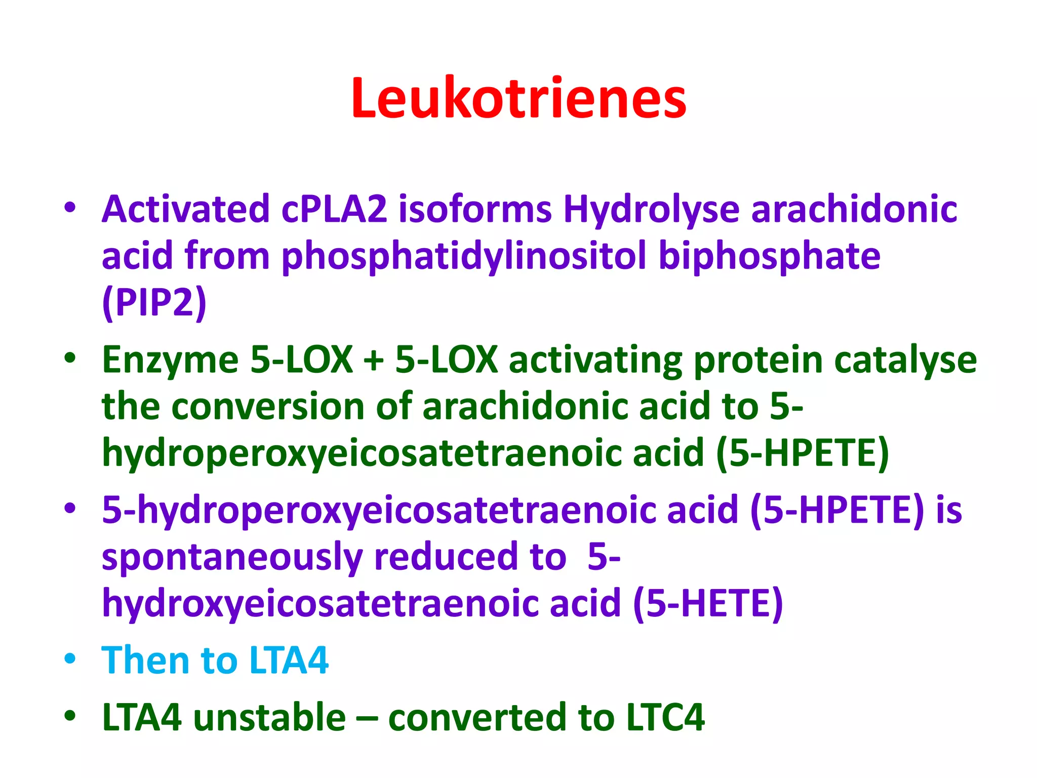 Leukotrienes
• Activated cPLA2 isoforms Hydrolyse arachidonic
acid from phosphatidylinositol biphosphate
(PIP2)
• Enzyme 5-LOX + 5-LOX activating protein catalyse
the conversion of arachidonic acid to 5-
hydroperoxyeicosatetraenoic acid (5-HPETE)
• 5-hydroperoxyeicosatetraenoic acid (5-HPETE) is
spontaneously reduced to 5-
hydroxyeicosatetraenoic acid (5-HETE)
• Then to LTA4
• LTA4 unstable – converted to LTC4
 