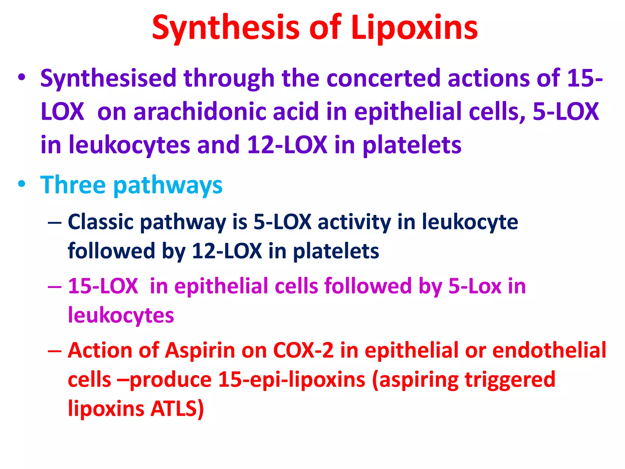 Synthesis of Lipoxins
• Synthesised through the concerted actions of 15-
LOX on arachidonic acid in epithelial cells, 5-LOX
in leukocytes and 12-LOX in platelets
• Three pathways
– Classic pathway is 5-LOX activity in leukocyte
followed by 12-LOX in platelets
– 15-LOX in epithelial cells followed by 5-Lox in
leukocytes
– Action of Aspirin on COX-2 in epithelial or endothelial
cells –produce 15-epi-lipoxins (aspiring triggered
lipoxins ATLS)
 