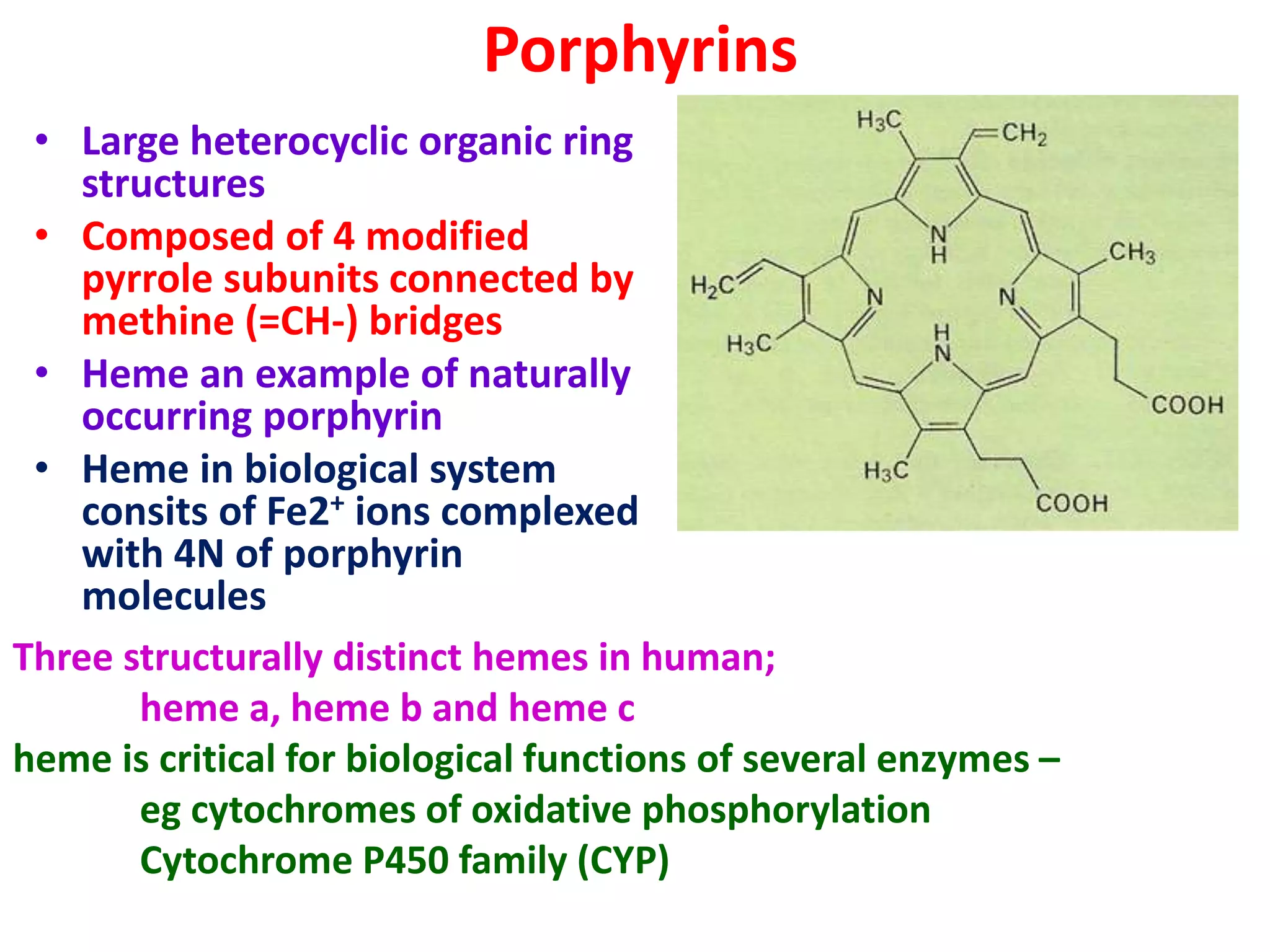 Porphyrins
• Large heterocyclic organic ring
structures
• Composed of 4 modified
pyrrole subunits connected by
methine (=CH-) bridges
• Heme an example of naturally
occurring porphyrin
• Heme in biological system
consits of Fe2+ ions complexed
with 4N of porphyrin
molecules
Three structurally distinct hemes in human;
heme a, heme b and heme c
heme is critical for biological functions of several enzymes –
eg cytochromes of oxidative phosphorylation
Cytochrome P450 family (CYP)
 