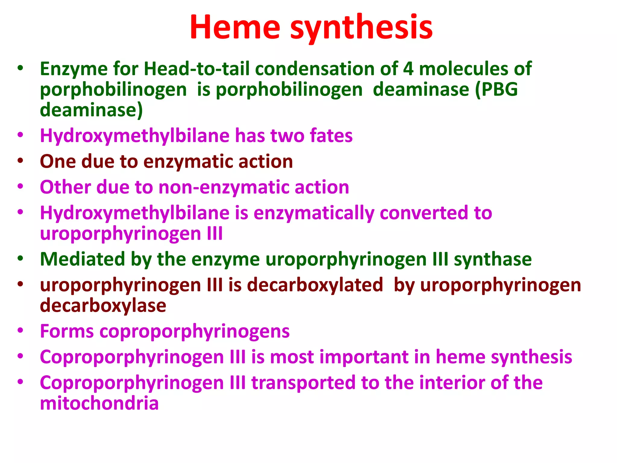 Heme synthesis
• Enzyme for Head-to-tail condensation of 4 molecules of
porphobilinogen is porphobilinogen deaminase (PBG
deaminase)
• Hydroxymethylbilane has two fates
• One due to enzymatic action
• Other due to non-enzymatic action
• Hydroxymethylbilane is enzymatically converted to
uroporphyrinogen III
• Mediated by the enzyme uroporphyrinogen III synthase
• uroporphyrinogen III is decarboxylated by uroporphyrinogen
decarboxylase
• Forms coproporphyrinogens
• Coproporphyrinogen III is most important in heme synthesis
• Coproporphyrinogen III transported to the interior of the
mitochondria
 