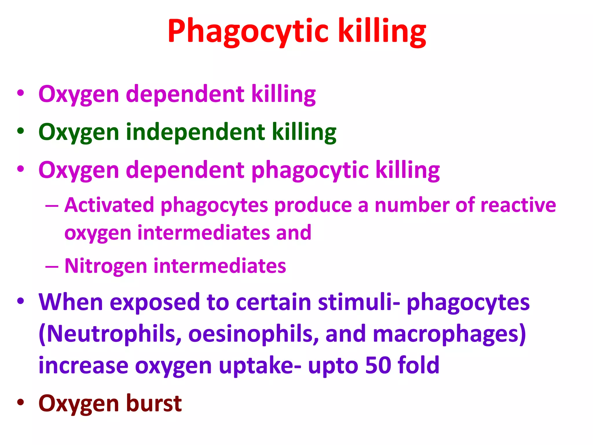 Phagocytic killing
• Oxygen dependent killing
• Oxygen independent killing
• Oxygen dependent phagocytic killing
– Activated phagocytes produce a number of reactive
oxygen intermediates and
– Nitrogen intermediates
• When exposed to certain stimuli- phagocytes
(Neutrophils, oesinophils, and macrophages)
increase oxygen uptake- upto 50 fold
• Oxygen burst
 