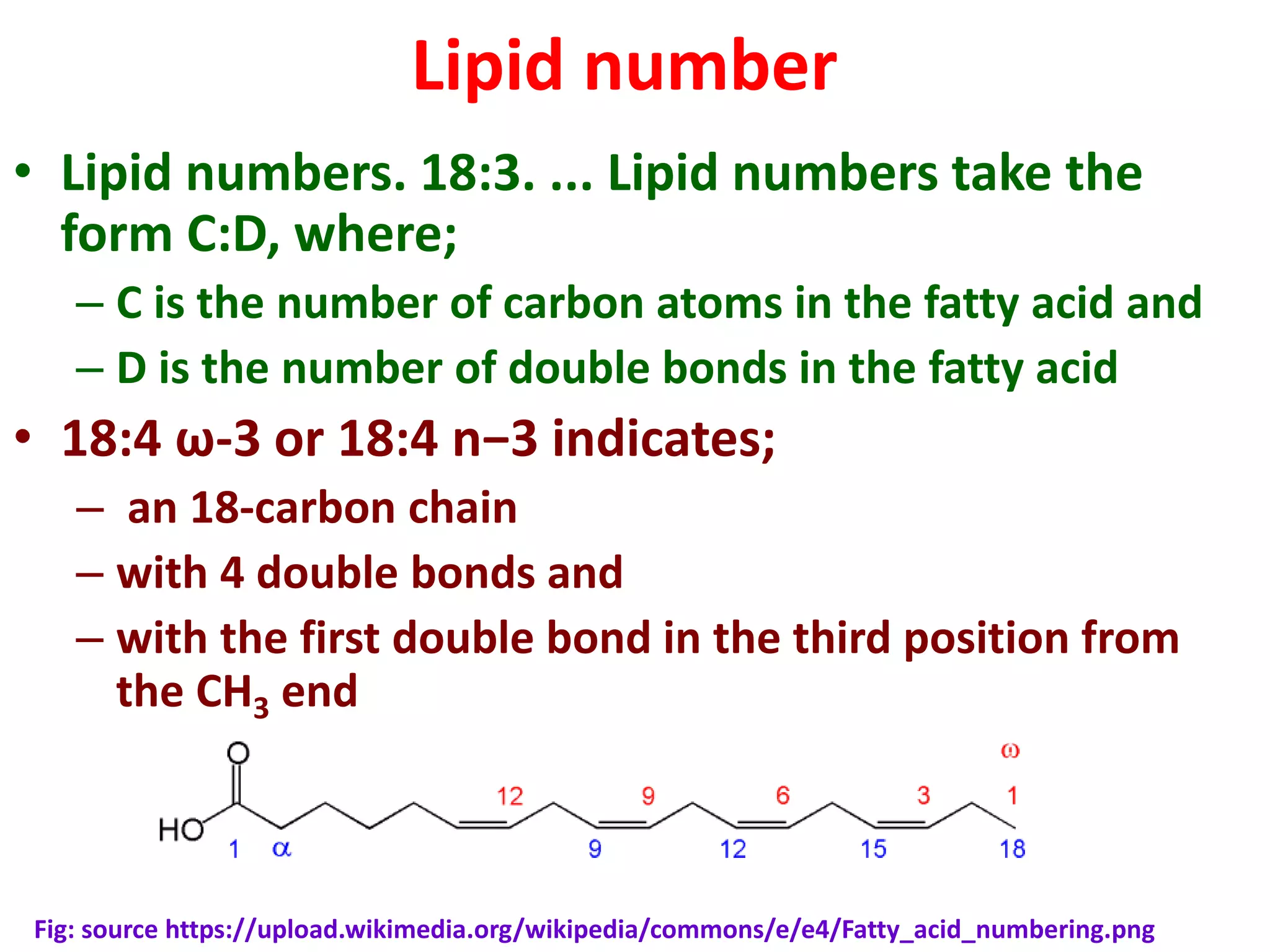 Lipid number
• Lipid numbers. 18:3. ... Lipid numbers take the
form C:D, where;
– C is the number of carbon atoms in the fatty acid and
– D is the number of double bonds in the fatty acid
• 18:4 ω-3 or 18:4 n−3 indicates;
– an 18-carbon chain
– with 4 double bonds and
– with the first double bond in the third position from
the CH3 end
Fig: source https://upload.wikimedia.org/wikipedia/commons/e/e4/Fatty_acid_numbering.png
 