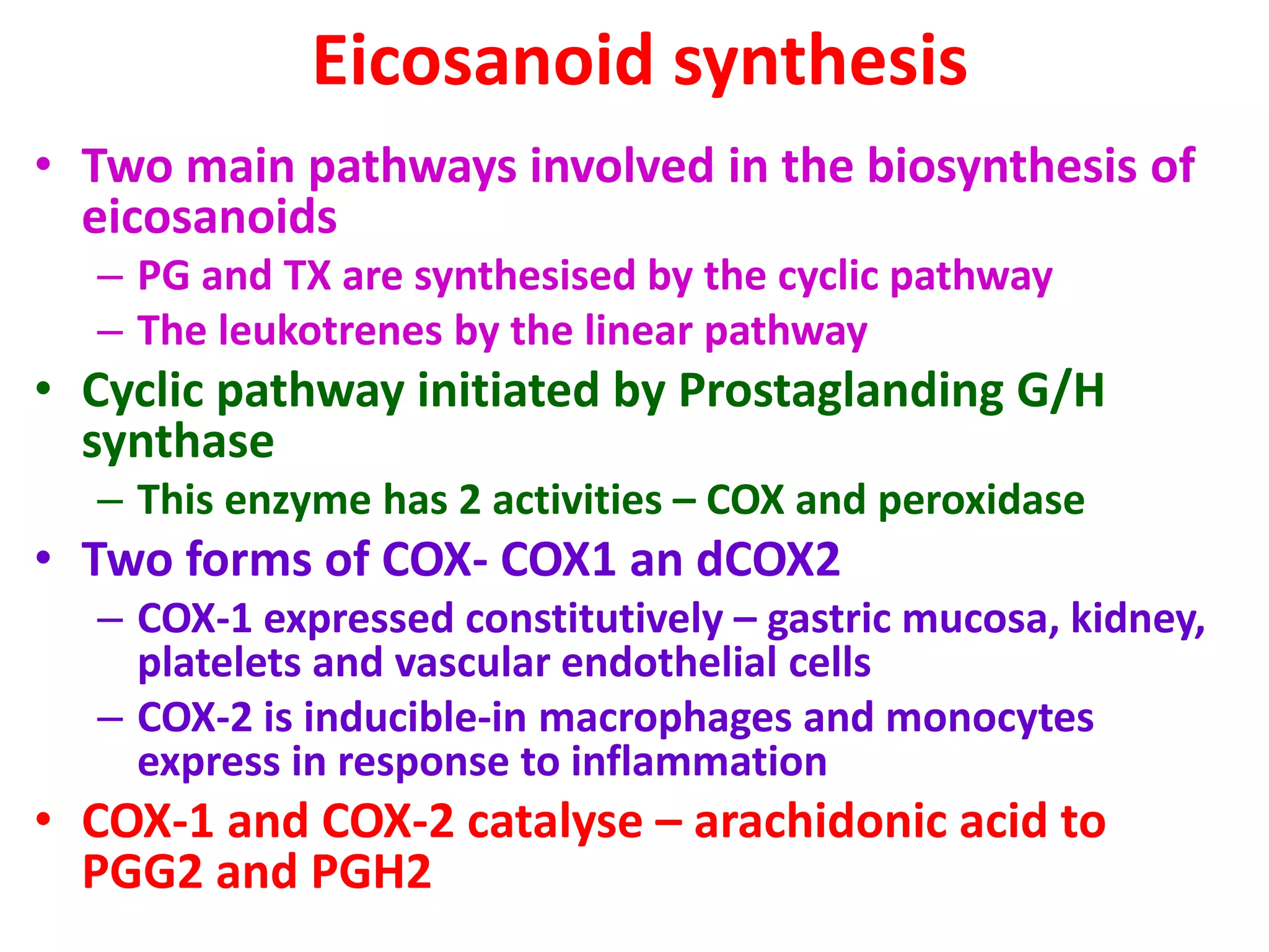 Eicosanoid synthesis
• Two main pathways involved in the biosynthesis of
eicosanoids
– PG and TX are synthesised by the cyclic pathway
– The leukotrenes by the linear pathway
• Cyclic pathway initiated by Prostaglanding G/H
synthase
– This enzyme has 2 activities – COX and peroxidase
• Two forms of COX- COX1 an dCOX2
– COX-1 expressed constitutively – gastric mucosa, kidney,
platelets and vascular endothelial cells
– COX-2 is inducible-in macrophages and monocytes
express in response to inflammation
• COX-1 and COX-2 catalyse – arachidonic acid to
PGG2 and PGH2
 
