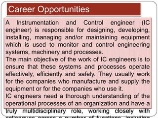 Career Opportunities
A Instrumentation and Control engineer (IC
engineer) is responsible for designing, developing,
installing, managing and/or maintaining equipment
which is used to monitor and control engineering
systems, machinery and processes.
The main objective of the work of IC engineers is to
ensure that these systems and processes operate
effectively, efficiently and safely. They usually work
for the companies who manufacture and supply the
equipment or for the companies who use it.
IC engineers need a thorough understanding of the
operational processes of an organization and have a
truly multidisciplinary role, working closely with
 