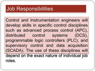 Job Responsibilities

Control and Instrumentation engineers will
develop skills in specific control disciplines
such as advanced process control (APC),
distributed    control    systems      (DCS),
programmable logic controllers (PLC), and
supervisory control and data acquisition
(SCADA). The use of these disciplines will
depend on the exact nature of individual job
roles.
 