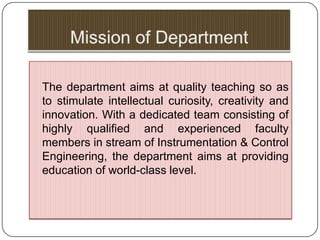 The department aims at quality teaching so as
to stimulate intellectual curiosity, creativity and
innovation. With a dedicated team consisting of
highly qualified and experienced faculty
members in stream of Instrumentation & Control
Engineering, the department aims at providing
education of world-class level.
 