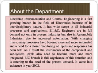 Electronic Instrumentation and Control Engineering is a fast
growing branch in the field of Electronics because of its
interdisciplinary nature. It has wide scope in all industrial
processes and applications. E.I.&C. Engineers are in full
demand not only in process industries but also in Automobile
Industries, due to increased automation. With changing
times, many processes have become more and more automated
and a need for a closer monitoring of inputs and responses has
been felt. As a result the instruments at the component and
sub-system levels also need to become more and more
integrated. EIC branch is full cognizance of this situation and
is catering to the need of the present demand. It came into
existence in year 2002.
 